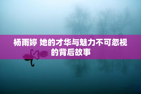 杨雨婷 她的才华与魅力不可忽视的背后故事