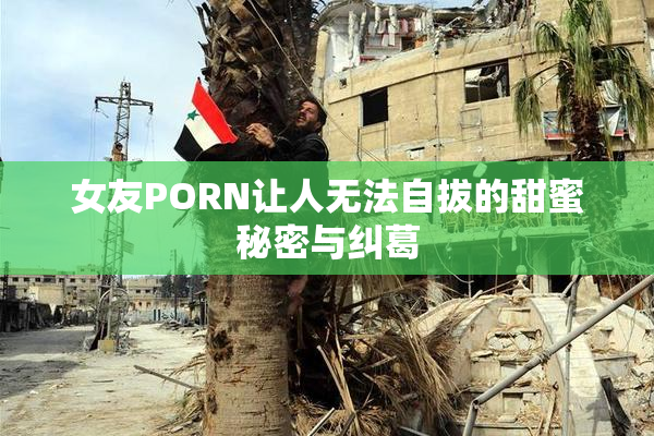 女友PORN让人无法自拔的甜蜜秘密与纠葛