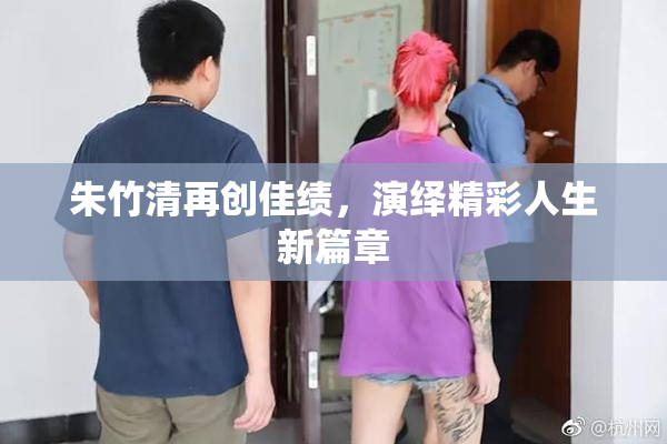 朱竹清再创佳绩，演绎精彩人生新篇章