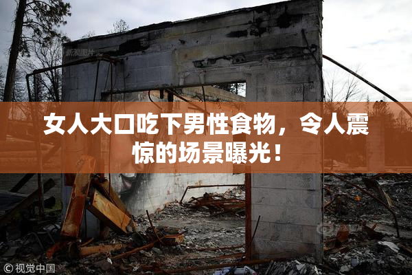女人大口吃下男性食物，令人震惊的场景曝光！