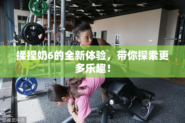 揉捏奶6的全新体验，带你探索更多乐趣！