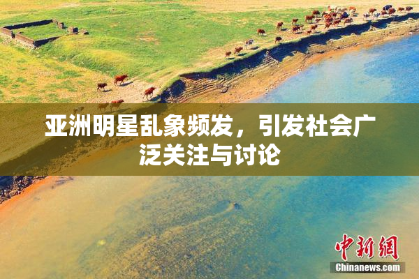 亚洲明星乱象频发，引发社会广泛关注与讨论