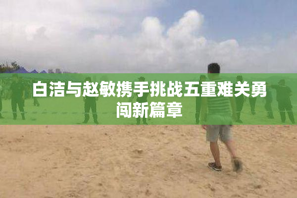 白洁与赵敏携手挑战五重难关勇闯新篇章