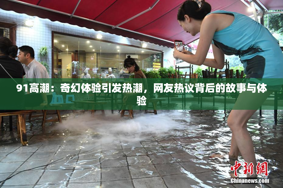 91高潮：奇幻体验引发热潮，网友热议背后的故事与体验