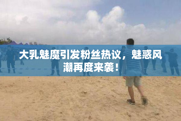 大乳魅魔引发粉丝热议，魅惑风潮再度来袭！