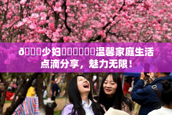 🔞少妇❌‌❌‌❌‌温馨家庭生活点滴分享，魅力无限！