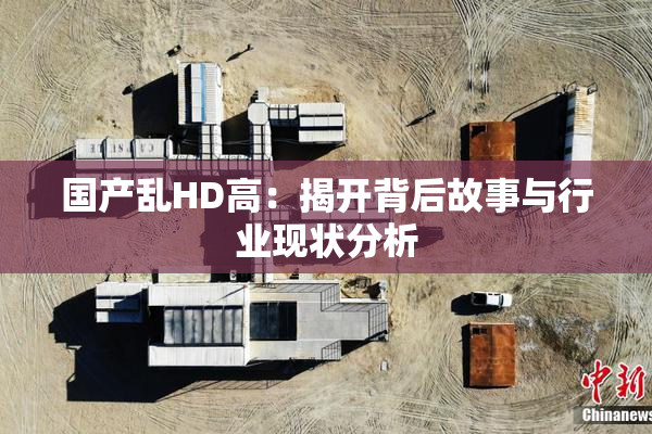 国产乱HD高：揭开背后故事与行业现状分析