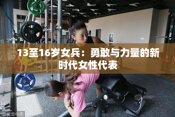 13至16岁女兵：勇敢与力量的新时代女性代表