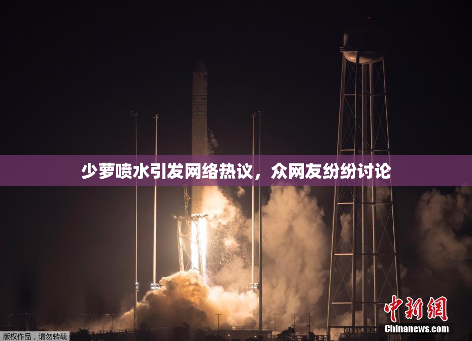 少萝喷水引发网络热议，众网友纷纷讨论