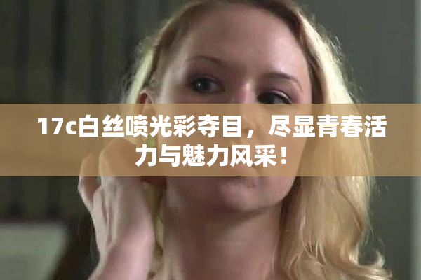 17c白丝喷光彩夺目，尽显青春活力与魅力风采！