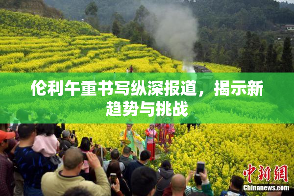 伦利午重书写纵深报道，揭示新趋势与挑战