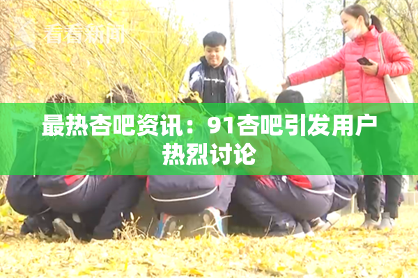 最热杏吧资讯：91杏吧引发用户热烈讨论