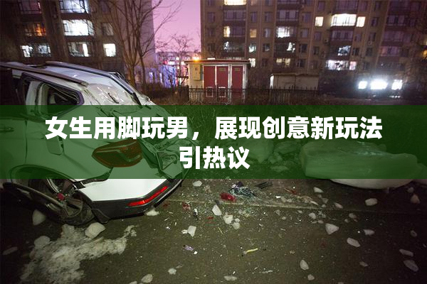 女生用脚玩男，展现创意新玩法引热议