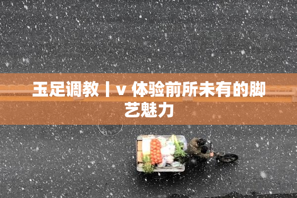 玉足调教丨v 体验前所未有的脚艺魅力