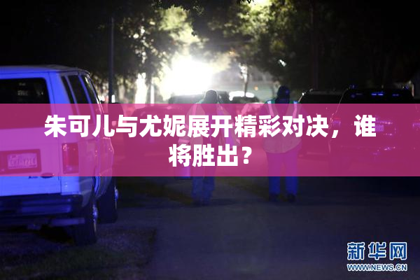 朱可儿与尤妮展开精彩对决，谁将胜出？
