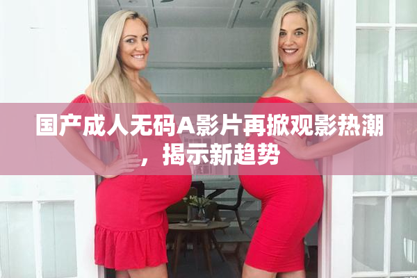 国产成人无码A影片再掀观影热潮，揭示新趋势