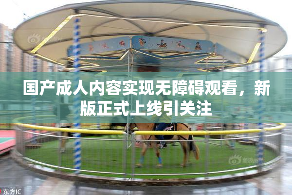 国产成人内容实现无障碍观看，新版正式上线引关注
