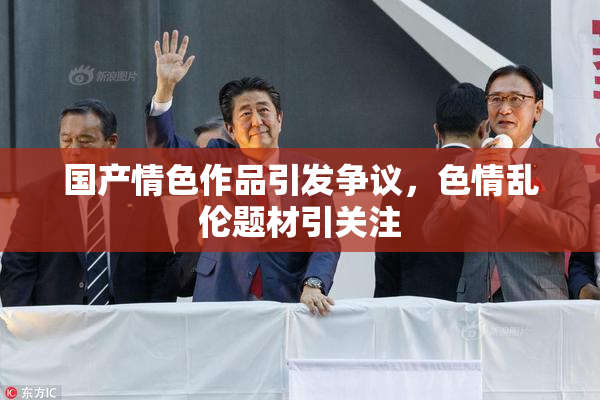 国产情色作品引发争议，色情乱伦题材引关注