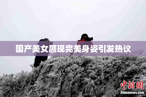 国产美女展现完美身姿引发热议