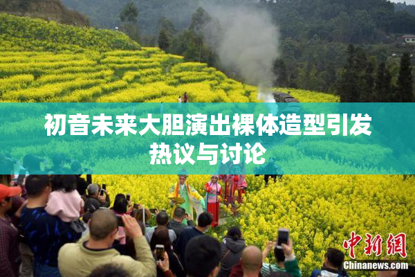 初音未来大胆演出裸体造型引发热议与讨论