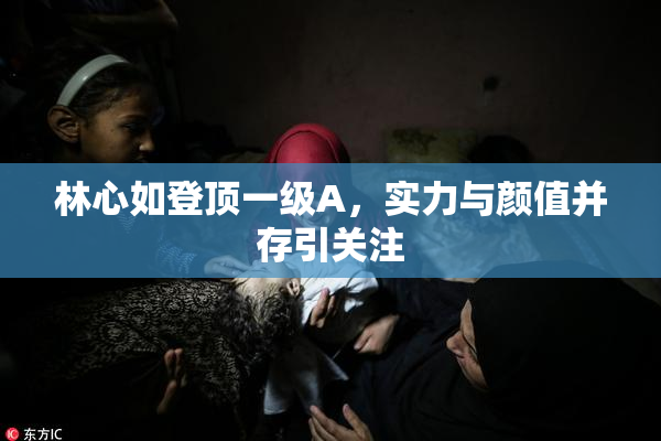 林心如登顶一级A，实力与颜值并存引关注