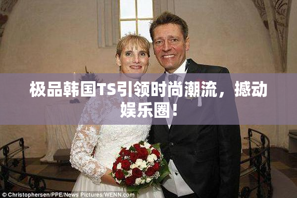 极品韩国TS引领时尚潮流，撼动娱乐圈！