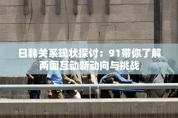 日韩关系现状探讨：91带你了解两国互动新动向与挑战