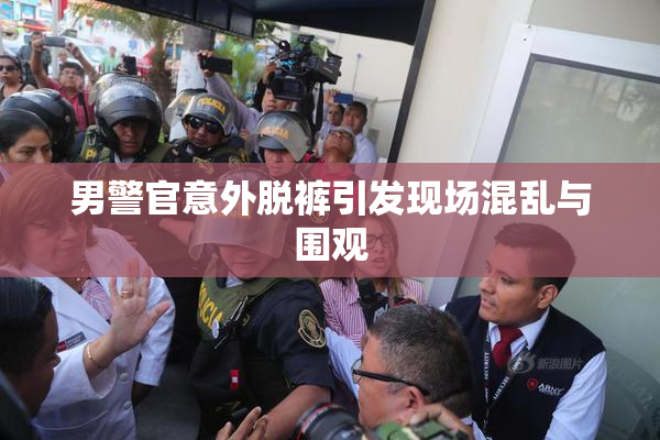 男警官意外脱裤引发现场混乱与围观