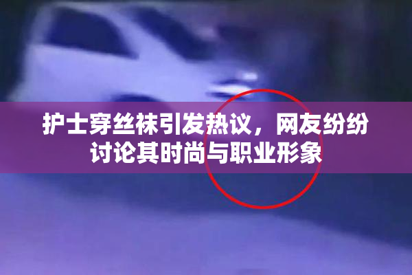 护士穿丝袜引发热议，网友纷纷讨论其时尚与职业形象