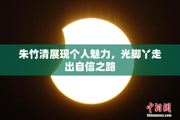 朱竹清展现个人魅力，光脚丫走出自信之路