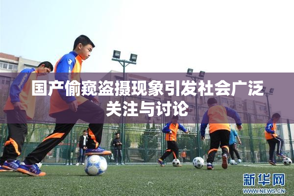 国产偷窥盗摄现象引发社会广泛关注与讨论