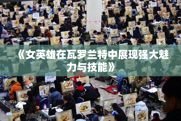 《女英雄在瓦罗兰特中展现强大魅力与技能》