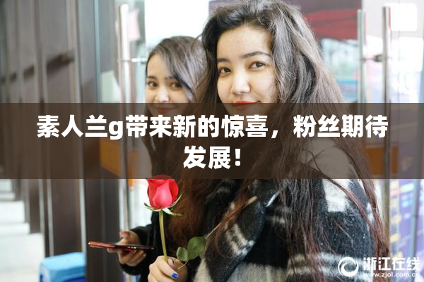 素人兰g带来新的惊喜，粉丝期待发展！