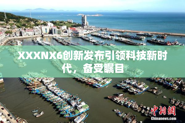 XXXNX6创新发布引领科技新时代，备受瞩目