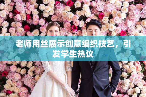 老师用丝展示创意编织技艺，引发学生热议