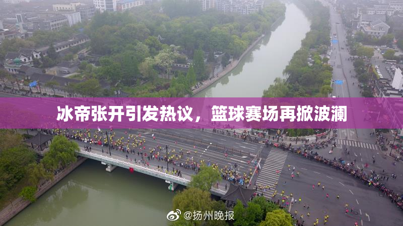 冰帝张开引发热议，篮球赛场再掀波澜