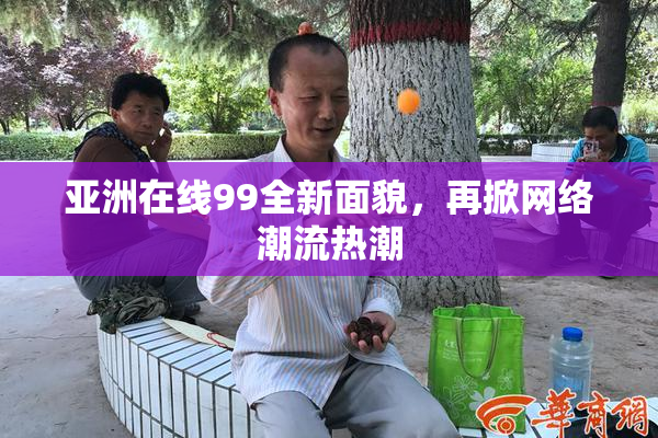 亚洲在线99全新面貌，再掀网络潮流热潮