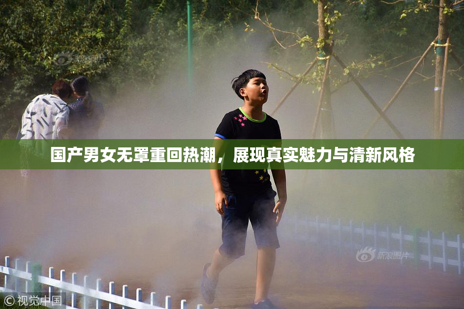 国产男女无罩重回热潮，展现真实魅力与清新风格