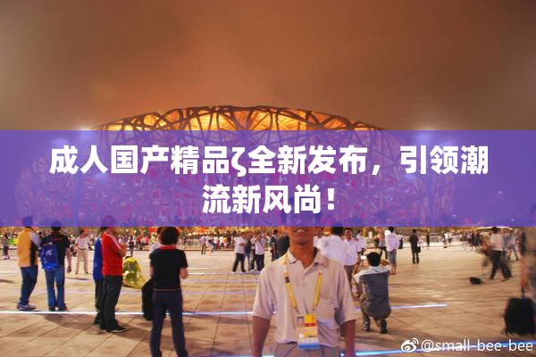 成人国产精品ζ全新发布，引领潮流新风尚！