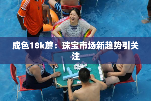 成色18k蘑：珠宝市场新趋势引关注