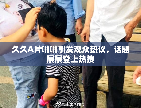 久久A片啪啪引发观众热议，话题屡屡登上热搜