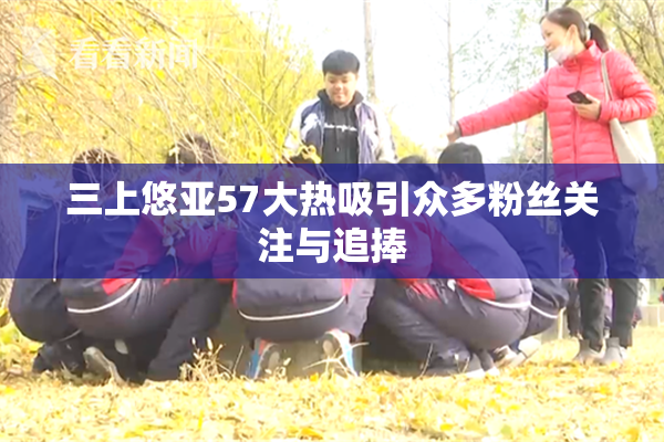 三上悠亚57大热吸引众多粉丝关注与追捧