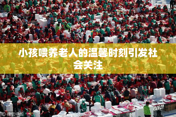小孩喂养老人的温馨时刻引发社会关注