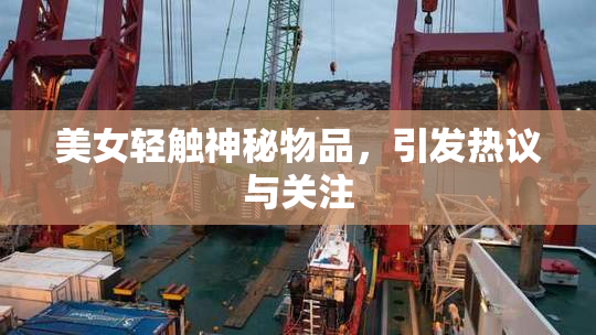美女轻触神秘物品，引发热议与关注