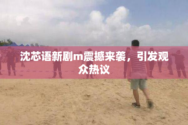 沈芯语新剧m震撼来袭，引发观众热议