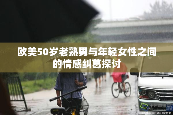 欧美50岁老熟男与年轻女性之间的情感纠葛探讨