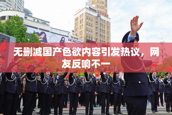 无删减国产色欲内容引发热议，网友反响不一