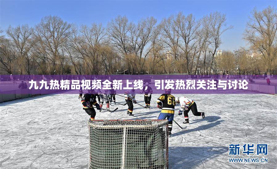 九九热精品视频全新上线，引发热烈关注与讨论