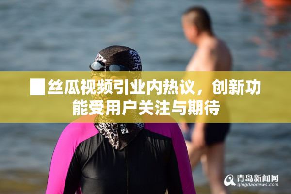 ▉丝瓜视频引业内热议，创新功能受用户关注与期待