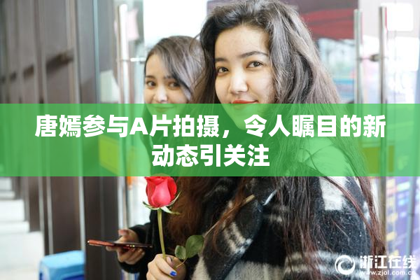 唐嫣参与A片拍摄，令人瞩目的新动态引关注